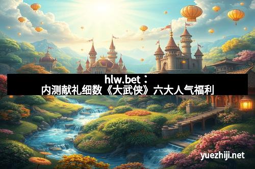 hlw.bet：内测献礼细数《大武侠》六大人气福利
